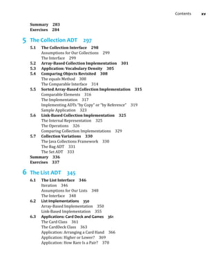 Contents xv
Summary 283
Exercises 284
5 The Collection ADT 297
5.1 The Collection Interface 298
Assumptions for Our Collections 299
The Interface 299
5.2 Array-Based Collection Implementation 301
5.3 Application: Vocabulary Density 305
5.4 Comparing Objects Revisited 308
The equals Method 308
The Comparable Interface 314
5.5 Sorted Array-Based Collection Implementation 315
Comparable Elements 316
The Implementation 317
Implementing ADTs “by Copy” or “by Reference” 319
Sample Application 323
5.6 Link-Based Collection Implementation 325
The Internal Representation 325
The Operations 326
Comparing Collection Implementations 329
5.7 Collection Variations 330
The Java Collections Framework 330
The Bag ADT 331
The Set ADT 333
Summary 336
Exercises 337
6 The List ADT 345
6.1 The List Interface 346
Iteration 346
Assumptions for Our Lists 348
The Interface 348
6.2 List Implementations 350
Array-Based Implementation 350
Link-Based Implementation 355
6.3 Applications: Card Deck and Games 361
The Card Class 361
The CardDeck Class 363
Application: Arranging a Card Hand 366
Application: Higher or Lower? 369
Application: How Rare Is a Pair? 370
 