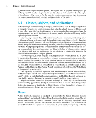 2 Chapter 1 Getting Organized
Before embarking on any new project, it is a good idea to prepare carefully—to “get
organized.” In this irst chapter that is exactly what we do. A careful study of the topics
of this chapter will prepare us for the material on data structures and algorithms, using
the object-oriented approach, covered in the remainder of the book.
1.1 Classes, Objects, and Applications
Software design is an interesting, challenging, and rewarding task. As a beginning student
of computer science, you wrote programs that solved relatively simple problems. Much
of your effort went into learning the syntax of a programming language such as Java: the
language’s reserved words, its data types, its constructs for selection and looping, and its
input/output mechanisms.
As your programs and the problems they solve become more complex it is important
to follow a software design approach that modularizes your solutions—breaks them into
coherent manageable subunits. Software design was originally driven by an emphasis on
actions. Programs were modularized by breaking them into subprograms or procedures/
functions. A subprogram performs some calculations and returns information to the call-
ing program, but it does not “remember” anything. In the late 1960s, researchers argued
that this approach was too limiting and did not allow us to successfully represent the
constructs needed to build complex systems.
Two Norwegians, Kristen Nygaard and Ole-Johan Dahl, created Simula 67 in 1967.
It was the irst language to support object-oriented programming. Object-oriented lan-
guages promote the object as the prime modularization mechanism. Objects represent
both information and behavior and can “remember” internal information from one use to
the next. This crucial difference allows them to be used in many versatile ways. In 2001,
Nygaard and Dahl received the Turing Award, sometimes referred to as the “Nobel Prize
of Computing,” for their work.
The capability of objects to represent both information (the objects have attributes)
and behavior (the objects have responsibilities) allows them to be used to represent “real-
world” entities as varied as bank accounts, genomes, and hobbits. The self-contained na-
ture of objects makes them easy to implement, modify, and test for correctness.
Object orientation is centered on classes and objects. Objects are the basic run-time
entities used by applications. An object is an instantiation of a class; alternatively, a class
deines the structure of its objects. In this section we review these object-oriented pro-
gramming constructs that we use to organize our programs.
Classes
A class deines the structure of an object or a set of objects. A class deinition includes
variables (data) and methods (actions) that determine the behavior of an object. The fol-
lowing Java code deines a Date class that can be used to create and manipulate Date
objects—for example, within a school course-scheduling application. The Date class can
be used to create Date objects and to learn about the year, month, or day of any particular
 