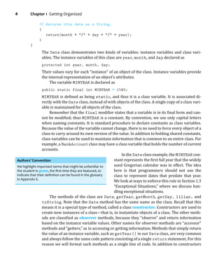 4 Chapter 1 Getting Organized
// Returns this date as a String.
{
return(month + / + day + / + year);
}
}
The Date class demonstrates two kinds of variables: instance variables and class vari-
ables. The instance variables of this class are year, month, and day declared as
protected int year, month, day;
Their values vary for each “instance” of an object of the class. Instance variables provide
the internal representation of an object’s attributes.
The variable MINYEAR is declared as
public static final int MINYEAR = 1583;
MINYEAR is deined as being static, and thus it is a class variable. It is associated di-
rectly with the Date class, instead of with objects of the class. A single copy of a class vari-
able is maintained for all objects of the class.
Remember that the final modiier states that a variable is in its inal form and can-
not be modiied; thus MINYEAR is a constant. By convention, we use only capital letters
when naming constants. It is standard procedure to declare constants as class variables.
Because the value of the variable cannot change, there is no need to force every object of a
class to carry around its own version of the value. In addition to holding shared constants,
class variables can be used to maintain information that is common to an entire class. For
example, a BankAccount class may have a class variable that holds the number of current
accounts.
In the Date class example, the MINYEAR con-
stant represents the irst full year that the widely
used Gregorian calendar was in effect. The idea
here is that programmers should not use the
class to represent dates that predate that year.
We look at ways to enforce this rule in Section 1.3
“Exceptional Situations,” where we discuss han-
dling exceptional situations.
The methods of the class are Date, getYear, getMonth, getDay, lilian, and
toString. Note that the Date method has the same name as the class. Recall that this
means it is a special type of method, called a class constructor. Constructors are used to
create new instances of a class—that is, to instantiate objects of a class. The other meth-
ods are classiied as observer methods, because they “observe” and return information
based on the instance variable values. Other names for observer methods are “accessor”
methods and “getters,” as in accessing or getting information. Methods that simply return
the value of an instance variable, such as getYear() in our Date class, are very common
and always follow the same code pattern consisting of a single return statement. For this
reason we will format such methods as a single line of code. In addition to constructors
Authors’ Convention
We highlight important terms that might be unfamiliar to
the student in green, the ﬁrst time they are featured, to
indicate that their deﬁnition can be found in the glossary
in Appendix E.
 