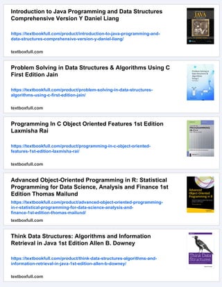 Introduction to Java Programming and Data Structures
Comprehensive Version Y Daniel Liang
https://textbookfull.com/product/introduction-to-java-programming-and-
data-structures-comprehensive-version-y-daniel-liang/
textboxfull.com
Problem Solving in Data Structures & Algorithms Using C
First Edition Jain
https://textbookfull.com/product/problem-solving-in-data-structures-
algorithms-using-c-first-edition-jain/
textboxfull.com
Programming In C Object Oriented Features 1st Edition
Laxmisha Rai
https://textbookfull.com/product/programming-in-c-object-oriented-
features-1st-edition-laxmisha-rai/
textboxfull.com
Advanced Object-Oriented Programming in R: Statistical
Programming for Data Science, Analysis and Finance 1st
Edition Thomas Mailund
https://textbookfull.com/product/advanced-object-oriented-programming-
in-r-statistical-programming-for-data-science-analysis-and-
finance-1st-edition-thomas-mailund/
textboxfull.com
Think Data Structures: Algorithms and Information
Retrieval in Java 1st Edition Allen B. Downey
https://textbookfull.com/product/think-data-structures-algorithms-and-
information-retrieval-in-java-1st-edition-allen-b-downey/
textboxfull.com
 