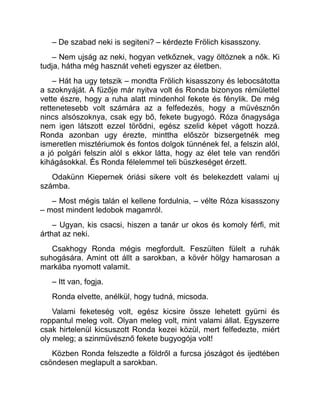 – De szabad neki is segiteni? – kérdezte Frölich kisasszony.
– Nem ujság az neki, hogyan vetkőznek, vagy öltöznek a nők. Ki
tudja, hátha még hasznát veheti egyszer az életben.
– Hát ha ugy tetszik – mondta Frölich kisasszony és lebocsátotta
a szoknyáját. A füzője már nyitva volt és Ronda bizonyos rémülettel
vette észre, hogy a ruha alatt mindenhol fekete és fénylik. De még
rettenetesebb volt számára az a felfedezés, hogy a müvésznőn
nincs alsószoknya, csak egy bő, fekete bugyogó. Róza őnagysága
nem igen látszott ezzel törődni, egész szelid képet vágott hozzá.
Ronda azonban ugy érezte, minttha először bizsergetnék meg
ismeretlen misztériumok és fontos dolgok tünnének fel, a felszin alól,
a jó polgári felszin alól s ekkor látta, hogy az élet tele van rendőri
kihágásokkal. És Ronda félelemmel teli büszkeséget érzett.
Odakünn Kiepernek óriási sikere volt és belekezdett valami uj
számba.
– Most mégis talán el kellene fordulnia, – vélte Róza kisasszony
– most mindent ledobok magamról.
– Ugyan, kis csacsi, hiszen a tanár ur okos és komoly férfi, mit
árthat az neki.
Csakhogy Ronda mégis megfordult. Feszülten fülelt a ruhák
suhogására. Amint ott állt a sarokban, a kövér hölgy hamarosan a
markába nyomott valamit.
– Itt van, fogja.
Ronda elvette, anélkül, hogy tudná, micsoda.
Valami feketeség volt, egész kicsire össze lehetett gyürni és
roppantul meleg volt. Olyan meleg volt, mint valami állat. Egyszerre
csak hirtelenül kicsuszott Ronda kezei közül, mert felfedezte, miért
oly meleg; a szinmüvésznő fekete bugyogója volt!
Közben Ronda felszedte a földről a furcsa jószágot és ijedtében
csöndesen meglapult a sarokban.
 