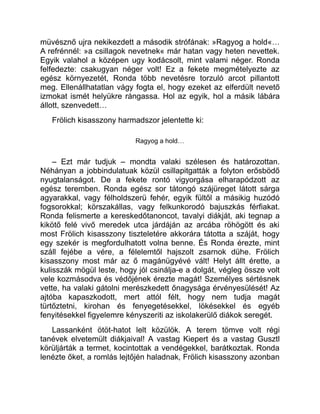 müvésznő ujra nekikezdett a második strófának: »Ragyog a hold«…
A refrénnél: »a csillagok nevetnek« már hatan vagy heten nevettek.
Egyik valahol a középen ugy kodácsolt, mint valami néger. Ronda
felfedezte: csakugyan néger volt! Ez a fekete megmételyezte az
egész környezetét, Ronda több nevetésre torzuló arcot pillantott
meg. Ellenállhatatlan vágy fogta el, hogy ezeket az elferdült nevető
izmokat ismét helyükre rángassa. Hol az egyik, hol a másik lábára
állott, szenvedett…
Frölich kisasszony harmadszor jelentette ki:
Ragyog a hold…
– Ezt már tudjuk – mondta valaki szélesen és határozottan.
Néhányan a jobbindulatuak közül csillapitgatták a folyton erősbödő
nyugtalanságot. De a fekete rontó vigyorgása elharapódzott az
egész teremben. Ronda egész sor tátongó szájüreget látott sárga
agyarakkal, vagy félholdszerü fehér, egyik fültől a másikig huzódó
fogsorokkal; körszakállas, vagy felkunkorodó bajuszkás férfiakat.
Ronda felismerte a kereskedőtanoncot, tavalyi diákját, aki tegnap a
kikötő felé vivő meredek utca járdáján az arcába röhögött és aki
most Frölich kisasszony tiszteletére akkorára tátotta a száját, hogy
egy szekér is megfordulhatott volna benne. És Ronda érezte, mint
száll fejébe a vére, a félelemtől hajszolt zsarnok dühe. Frölich
kisasszony most már az ő magánügyévé vált! Helyt állt érette, a
kulisszák mögül leste, hogy jól csinálja-e a dolgát, végleg össze volt
vele kozmásodva és védőjének érezte magát! Személyes sértésnek
vette, ha valaki gátolni merészkedett őnagysága érvényesülését! Az
ajtóba kapaszkodott, mert attól félt, hogy nem tudja magát
türtőztetni, kirohan és fenyegetésekkel, lökésekkel és egyéb
fenyitésekkel figyelemre kényszeriti az iskolakerülő diákok seregét.
Lassanként ötöt-hatot lelt közülök. A terem tömve volt régi
tanévek elvetemült diákjaival! A vastag Kiepert és a vastag Gusztl
körüljárták a termet, kocintottak a vendégekkel, barátkoztak. Ronda
lenézte őket, a romlás lejtőjén haladnak, Frölich kisasszony azonban
 