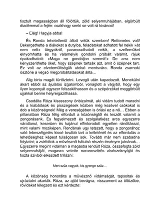 tisztult magasságban áll fölöttük, zöld selyemruhájában, elgörbült
diadémmal a fején: csakhogy senki se volt rá kiváncsi!
– Elég! Hagyja abba!
És Ronda tehetetlenül állott velük szemben! Rettenetes volt!
Bekergethette a diákokat a dutyiba, feladatokat adhatott fel nekik »át
nem vett« tárgyakról, parancsolhatott nekik, a szellemüket
elnyomhatta és ha valamelyik gondolni próbált valamit, rájuk
ripakodhatott: »Maga ne gondoljon semmit!« De arra nem
kényszerithette őket, hogy szépnek tartsák azt, amit ő szépnek tart.
Ez volt az elvetemültségük utolsó mentsvára. Ronda zsarnoki
ösztöne a végső megpróbáltatásokat állta…
Alig birta magát türtőztetni. Levegő után kapadozott. Menekülni
akart ebből az ájulatos izgalomból, vonaglott a vágytól, hogy egy
ilyen koponyát egyszer felszakithasson és a szépérzéket meggörbült
ujjakkal benne helyreigazithassa.
Csodálta Róza kisasszony önbizalmát, aki vidám tudott maradni
és a kiabálások és pisszegések közben még kezével csókokat is
dob a közönségnek! Még a vereségében is óriási ez a nő… Ebben a
pillanatban Róza félig elfordult a közönségtől és leszólt valamit a
zongorásank. És fegyelmezett és szolgálatkész arca egyszerre
váratlanul, keserüen és kajánul elfintorodott egyetlen ránditással,
mint valami moziképen. Rondának ugy tetszett, hogy a zongorához
való lebeszélgetés kissé tovább tart a kelleténél és az elfordulás a
lehetőséghez képest tulságosan sok. Tovább már nem szabadna
folytatni; a zsirfoltok a müvésznő hátulsó részén érvényre jutnának…
Egyszerre megint vidáman a magasba lendült Róza, összefogta zöld
selyemruháját, magasra vetette narancsvörös alsószoknyáját és
tiszta szivből elkezdett trillázni:
Mert szüz vagyok, kis gyenge szüz…
A közönség honorálta a müvésznő vidámságát, tapsoltak és
ujráztatni akarták. Róza, az ajtót bevágva, visszament az öltözőbe,
rövideket lélegzett és ezt kérdezte:
 