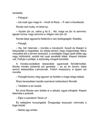 Ismételte:
– Palugyai.
– Azt csak igya maga ki – rimelt rá Róza. – P után e következik.
Ronda nem tudta, mi lehet az.
– Azután jön zs, utána g és ő… Na, maga se jön rá semmire.
Igazán furcsa, hogy semmire a világon nem jön rá!
Ronda képe egyszerre felderült a naiv boldogságtól. Kitalálta:
– Pezsgő.
– Na, hál’ Istennek – mondta a müvésznő. Gusztl és Kiepert is
helyeselték a megoldást. Az artista elment, hogy megrendelje. Mikor
visszafelé jött a termen keresztül, a vendéglős maga cipelt előtte egy
nagy hütővödröt, amiből két nyak kandikált kifelé. Kiepert trikóban
volt. Felfujta a pofáját, a közönség vihogott körülötte.
A müvész-szobában lassacskán ugyancsak felvidámodtak.
Ronda minden pohárnál ezt gondolta: – ez az én borom, ebbe
semmi beleszólása Lohmannak. Frölich kisasszony is éppen ezt
mondta:
– Pezsgőt bizony még egyszer se fizettek a maga drága diákjai.
Róza hevesebben kezdte szemével csiklandozni Rondát.
– Törődöm is én ővelük.
És mivel Ronda nem értette el a célzást, egyet sóhajtott. Kiepert
felemelte a poharát.
– Éljen a szerelem! Tanár ur!
És kettejükre hunyorgatott. Őnagysága boszusan mormolta a
fogai között:
– Nehéz egy ember.
 