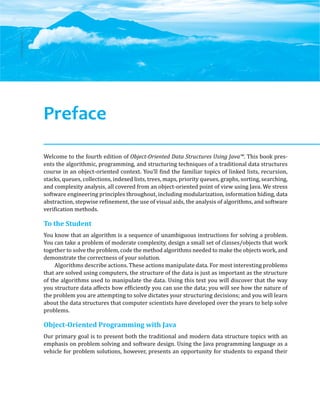 ©
Ake13bk/Shutterstock
Welcome to the fourth edition of Object-Oriented Data Structures Using Java™. This book pres-
ents the algorithmic, programming, and structuring techniques of a traditional data structures
course in an object-oriented context. You’ll find the familiar topics of linked lists, recursion,
stacks, queues, collections, indexed lists, trees, maps, priority queues, graphs, sorting, searching,
and complexity analysis, all covered from an object-oriented point of view using Java. We stress
software engineering principles throughout, including modularization, information hiding, data
abstraction, stepwise refinement, the use of visual aids, the analysis of algorithms, and software
verification methods.
To the Student
You know that an algorithm is a sequence of unambiguous instructions for solving a problem.
You can take a problem of moderate complexity, design a small set of classes/objects that work
together to solve the problem, code the method algorithms needed to make the objects work, and
demonstrate the correctness of your solution.
Algorithms describe actions. These actions manipulate data. For most interesting problems
that are solved using computers, the structure of the data is just as important as the structure
of the algorithms used to manipulate the data. Using this text you will discover that the way
you structure data affects how efficiently you can use the data; you will see how the nature of
the problem you are attempting to solve dictates your structuring decisions; and you will learn
about the data structures that computer scientists have developed over the years to help solve
problems.
Object-Oriented Programming with Java
Our primary goal is to present both the traditional and modern data structure topics with an
emphasis on problem solving and software design. Using the Java programming language as a
vehicle for problem solutions, however, presents an opportunity for students to expand their
Preface
 