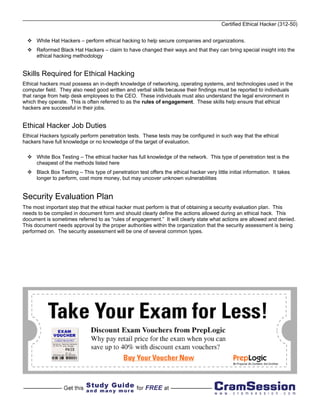 Certified Ethical Hacker (312-50)


      White Hat Hackers – perform ethical hacking to help secure companies and organizations.
      Reformed Black Hat Hackers – claim to have changed their ways and that they can bring special insight into the
      ethical hacking methodology


Skills Required for Ethical Hacking
Ethical hackers must possess an in-depth knowledge of networking, operating systems, and technologies used in the
computer field. They also need good written and verbal skills because their findings must be reported to individuals
that range from help desk employees to the CEO. These individuals must also understand the legal environment in
which they operate. This is often referred to as the rules of engagement. These skills help ensure that ethical
hackers are successful in their jobs.


Ethical Hacker Job Duties
Ethical Hackers typically perform penetration tests. These tests may be configured in such way that the ethical
hackers have full knowledge or no knowledge of the target of evaluation.

      White Box Testing – The ethical hacker has full knowledge of the network. This type of penetration test is the
      cheapest of the methods listed here
      Black Box Testing – This type of penetration test offers the ethical hacker very little initial information. It takes
      longer to perform, cost more money, but may uncover unknown vulnerabilities


Security Evaluation Plan
The most important step that the ethical hacker must perform is that of obtaining a security evaluation plan. This
needs to be compiled in document form and should clearly define the actions allowed during an ethical hack. This
document is sometimes referred to as “rules of engagement.” It will clearly state what actions are allowed and denied.
This document needs approval by the proper authorities within the organization that the security assessment is being
performed on. The security assessment will be one of several common types.
 