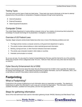 Certified Ethical Hacker (312-50)


Testing Types
The three most common types of tests are listed below. These tests may require individuals on the team to attempt
physical entry of the premises or manipulation of targeted employees through social engineering.

      Internal Evaluations
      External Evaluations
      Stolen Equipment Evaluations


Computer Crime
The United States Department of Justice defines computer crime as "any violation of criminal law that involved the
knowledge of computer technology for its perpetration, investigation, or prosecution."


Overview of US Federal Laws
Typically, illegal computer activity breaks federal law when one or more of the following conditions are met:

    1. The illegal activity involves a computer owned by a US government department or agency
    2. The activity involves national defense or other restricted government information
    3. Banking, savings and loan, or other financial institutions have been accessed
    4. The activity uses computers located in other states or countries
    5. Interstate communication is involved


So, as you can see, it is very easy for a hacker to break federal law if he has used the Internet for any of his activities.
While most computer crime is categorized under 18 U.S.C. 1029 and 1030, there are many other laws the hacker can
run afoul of.


Cyber Security Enhancement Act of 2002
What is most important to know about the Cyber Security Enhancement Act of 2002 is that is specifies life sentences
for hackers that endanger lives. It also allows the government to gather information, such as IP addresses, URL’s, and
e-mail without a warrant if they believe national security is endangered.



Footprinting
What is Footprinting?
Footprinting is the process of gathering as much information about an organization as possible. The objective of
footprinting is to gather this information in such a way as to not alert the organization. This information is publicly
available information, available from third parties, and from the organization itself.



Steps for gathering information
Some of the most well-known tools used for information gathering include: WHOIS, Nslookup and Web Based Tools.
 