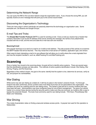 Certified Ethical Hacker (312-50)


Determining the Network Range
You can query the RIR to find out what network range the organization owns. If you choose the wrong RIR, you will
typically receive an error message that will point you to the correct record holder.


Discovering the Organization’s Technology
There are many ways in which individuals can passively determine the technology an organization uses. Some
examples are: Job Boards and Google Groups.


E-mail Tips and Tricks
The Simple Mail Transfer Protocol (SMTP) is used for sending e-mail. Every e-mail you receive has a header that
contains information such as the IP address of the server sending the message, the names of any attachments
included with the e-mail, and the time and date the e-mail was sent and received.


Bouncing E-mail
One popular technique is to send an e-mail to an invalid e-mail address. The sole purpose of this activity is to examine
the SMTP header that will be returned. This may reveal the e-mail server’s IP address, application type, and version.
Other ways to track interesting e-mail is to use software that will allow you to verify where the e-mail originated from
and how the recipient handled it, such as, eMailTracking Pro and MailTracking.com.



Scanning
Once a hacker has moved to the scanning phase, his goal will be to identify active systems. There are several ways
that this identification process can take place. The methods of active systems identification include: War Dialing, War
Driving, Pinging, and Port Scanning.
Regardless of the method chosen, the goal is the same: identify that the system is live, determine its services, verify its
OS, and pinpoint its vulnerabilities.



War Dialing
While some may see war dialing as a dated art, it still has its place in the hacker’s arsenal of tools. If a thorough
footprint has been performed, phone numbers were most likely found that can be associated to the organization. The
numbers can serve as a starting point for war dialing scans. The hacker’s goal will be to uncover modems that may
have been left open. Administrators may have configured these for out-of-band management. The goal of an ethical
hacker is to uncover these devices during the security audit to make sure they are removed, as modems offer a way to
bypass the corporate firewall. The tools most commonly used for war dialing include: THC-Scan, PhoneSweep War
Dialer and Telesweep.



War Driving
This mode of penetration relies on finding unsecured wireless access points. A popular tool used for this operation is
Netstumbler.
 