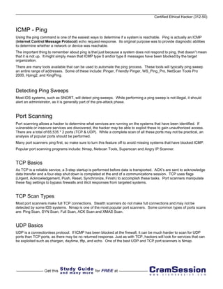 Certified Ethical Hacker (312-50)


ICMP - Ping
Using the ping command is one of the easiest ways to determine if a system is reachable. Ping is actually an ICMP
(Internet Control Message Protocol) echo request-response. Its original purpose was to provide diagnostic abilities
to determine whether a network or device was reachable.
The important thing to remember about ping is that just because a system does not respond to ping, that doesn’t mean
that it is not up. It might simply mean that ICMP type 0 and/or type 8 messages have been blocked by the target
organization.
There are many tools available that can be used to automate the ping process. These tools will typically ping sweep
an entire range of addresses. Some of these include: Pinger, Friendly Pinger, WS_Ping_Pro, NetScan Tools Pro
2000, Hping2, and KingPing.



Detecting Ping Sweeps
Most IDS systems, such as SNORT, will detect ping sweeps. While performing a ping sweep is not illegal, it should
alert an administrator, as it is generally part of the pre-attack phase.



Port Scanning
Port scanning allows a hacker to determine what services are running on the systems that have been identified. If
vulnerable or insecure services are discovered, the hacker may be able to exploit these to gain unauthorized access.
There are a total of 65,535 * 2 ports (TCP & UDP). While a complete scan of all these ports may not be practical, an
analysis of popular ports should be performed.
Many port scanners ping first, so make sure to turn this feature off to avoid missing systems that have blocked ICMP.
Popular port scanning programs include: Nmap, Netscan Tools, Superscan and Angry IP Scanner.


TCP Basics
As TCP is a reliable service, a 3-step startup is performed before data is transported. ACK’s are sent to acknowledge
data transfer and a four-step shut down is completed at the end of a communications session. TCP uses flags
(Urgent, Acknowledgement, Push, Reset, Synchronize, Finish) to accomplish these tasks. Port scanners manipulate
these flag settings to bypass firewalls and illicit responses from targeted systems.


TCP Scan Types
Most port scanners make full TCP connections. Stealth scanners do not make full connections and may not be
detected by some IDS systems. Nmap is one of the most popular port scanners. Some common types of ports scans
are: Ping Scan, SYN Scan, Full Scan, ACK Scan and XMAS Scan.


UDP Basics
UDP is a connectionless protocol. If ICMP has been blocked at the firewall, it can be much harder to scan for UDP
ports than TCP ports, as there may be no returned response. Just as with TCP, hackers will look for services that can
be exploited such as chargen, daytime, tftp, and echo. One of the best UDP and TCP port scanners is Nmap.
 