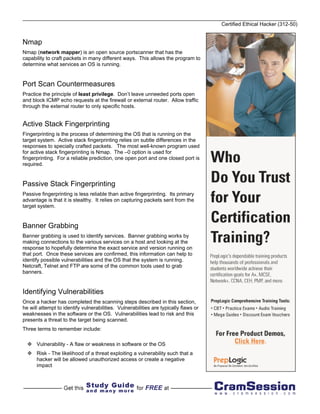 Certified Ethical Hacker (312-50)


Nmap
Nmap (network mapper) is an open source portscanner that has the
capability to craft packets in many different ways. This allows the program to
determine what services an OS is running.


Port Scan Countermeasures
Practice the principle of least privilege. Don’t leave unneeded ports open
and block ICMP echo requests at the firewall or external router. Allow traffic
through the external router to only specific hosts.


Active Stack Fingerprinting
Fingerprinting is the process of determining the OS that is running on the
target system. Active stack fingerprinting relies on subtle differences in the
responses to specially crafted packets. The most well-known program used
for active stack fingerprinting is Nmap. The –0 option is used for
fingerprinting. For a reliable prediction, one open port and one closed port is
required.


Passive Stack Fingerprinting
Passive fingerprinting is less reliable than active fingerprinting. Its primary
advantage is that it is stealthy. It relies on capturing packets sent from the
target system.


Banner Grabbing
Banner grabbing is used to identify services. Banner grabbing works by
making connections to the various services on a host and looking at the
response to hopefully determine the exact service and version running on
that port. Once these services are confirmed, this information can help to
identify possible vulnerabilities and the OS that the system is running.
Netcraft, Telnet and FTP are some of the common tools used to grab
banners.


Identifying Vulnerabilities
Once a hacker has completed the scanning steps described in this section,
he will attempt to identify vulnerabilities. Vulnerabilities are typically flaws or
weaknesses in the software or the OS. Vulnerabilities lead to risk and this
presents a threat to the target being scanned.
Three terms to remember include:

      Vulnerability - A flaw or weakness in software or the OS
      Risk - The likelihood of a threat exploiting a vulnerability such that a
      hacker will be allowed unauthorized access or create a negative
      impact
 
