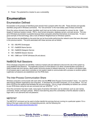 Certified Ethical Hacker (312-50)


      Threat - The potential for a hacker to use a vulnerability



Enumeration
Enumeration Defined
Enumeration is the process of identifying each domain that is present within the LAN. These domains are typically
identified using built-in Windows commands. The “net command” is the most widely used of these commands.
Once the various domains have been identified, each host can be further enumerated to uncover its role. Likely
targets of malicious hackers include: PDC’s, dual homed computers, database servers, and web servers. The very
act of Windows enumeration is possible because these computers advertise themselves via browse lists. To see a
good example of this technology, take a look at Network Neighborhood on Windows systems.
These services are identifiable by the ports that can be found while performing the network scans that were discussed
in the previous section. The ports associated with these services are as follows:

      135 – MS-RPC Endmapper
      137 – NetBIOS Name Service
      138 – NetBIOS Datagram Service
      139 – NetBIOS Session Service
      445 – SMB over TCP/IP (Windows 2K and above)



NetBIOS Null Sessions
Once individual computers are identified, malicious hackers will next attempt to discover the role of the system by
using NetBIOS Null Sessions. The legitimate purpose of a Null Session is to allow unauthenticated computers to
obtain browse lists from servers, allow system accounts access to network resources, or to allow a null session pipe.
A null session pipe is used when a process on one system needs to communicate with a process on another system.
Legitimate null sessions are established over the IPC$ share.


The Inter-Process Communication Share
Windows computers communicate with each other over the IPC$ "Inter-Process Communication" share. It is used for
data sharing between applications and computers. In Windows NT and 2000 computers, it is on by default. You can
think of IPC$ as the pipeline that facilitates file and print sharing. This is a huge vulnerability as hackers can connect
to your IPC$ share using the net use command (net use IPIPC$ "" /u:"").
Once this connection has been made, many types of sensitive information can be retrieved, such as user names,
comments, shares, and logon policies. What is most alarming about this vulnerability is that the attacker is able to
logon with a null username and null password.


NBTSTAT
The NBTSTAT command can be used to further identify the services that are running on a particular system. For a
listing of the type codes and their corresponding service, visit the following link:
http://jcifs.samba.org/src/docs/nbtcodes.html
 