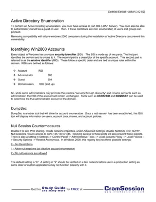 Certified Ethical Hacker (312-50)


Active Directory Enumeration
To perform an Active Directory enumeration, you must have access to port 389 (LDAP Server). You must also be able
to authenticate yourself as a guest or user. Then, if these conditions are met, enumeration of users and groups can
proceed.
Removing compatibility with all pre-windows 2000 computers during the installation of Active Directory can prevent this
vulnerability.



Identifying Win2000 Accounts
Every object in Windows has a unique security identifier (SID). The SID is made up of two parts. The first part
identifies the domain and is unique to it. The second part is a descriptor of the specific account. This second part is
referred to as the relative identifier (RID). These follow a specific order and are tied to unique roles within the
domain. RID's are defined as follows:

      Account            RID
      Administrator                500
      Guest                        501
      Domain users       1000 (and up)


So, while some administrators may promote the practice “security through obscurity” and rename accounts such as
administrator, the RID of the account will remain unchanged. Tools such as USER2SID and SID2USER can be used
to determine the true administrator account of the domain.


DumpSec
DumpSec is another tool that will allow for account enumeration. Once a null session has been established, this GUI
tool will display information on users, account data, shares, and account policies.


Null Session Countermeasures
Disable File and Print sharing. Inside network properties, under Advanced Settings, disable NetBIOS over TCP/IP.
Null sessions require access to ports 135-139 or 445. Blocking access to these ports will also prevent these exploits.
There is also a setting in Settings -> Control Panel -> Administrative Tools –> Local Security Policy –> Local Policies –
> Security Options –> Restrict Anonymous. In Windows 2000, this registry key has three possible settings:
0 – No Restrictions
1 - Allow null sessions but disallow account enumeration
2 - No null sessions are allowed


The default setting is “0.” A setting of “2” should be verified on a test network before use in a production setting as
some older or custom applications may not function properly with it.
 