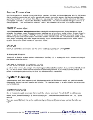 Certified Ethical Hacker (312-50)


Account Enumeration
Account enumeration is a further probing of accounts. Before a concerted attack can take place, account policies and
shares must be uncovered. As well, before attempting to connect to an active account, the attacker must identify an
open share to which he can connect. Also, if there is a lock out policy in place, this must be determined. Otherwise,
running tools such as NAT may result in the lockout of all accounts. This will do the attacker little good unless he is
attempting a DoS. Tools such as Enum, UserInfo, GetAcct, and SNMPUtil can be used to accomplish this task.



SNMP Enumeration
SNMP (Simple Network Management Protocol) is a network management standard widely used within TCP/IP
networks. It provides a means of managing routers, switches, and servers from a central location. It works through a
system of agents and managers. SNMP provides only limited security through the use of community strings. The
defaults are “public” and “private” and are transmitted over the network in clear text. Devices that are SNMP enabled,
share a lot of information about each device that probably should not be shared with unauthorized parties. Hence
consider changing the default passwords’ community strings.


SNMPUtil
SNMPUtil is a Windows enumeration tool that can be used to query computers running SNMP.


IP Network Browser
SolarWinds IP Network Browser is a GUI based network discovery tool. It allows you to scan a detailed discovery on
one device or an entire subnet.


SNMP Enumeration Countermeasures
As with all other services, the principle of least privilege should also be followed here. If you don’t need SNMP, turn it
off. You should always seek to remove or disable all unnecessary services. If you must use SNMP, change the
default community strings and block port 161 at key points throughout the network.



System Hacking
System hacking is the point at which the line is crossed and an actual connection is made. It is the first true attack
phase as the attacker is actually breaking and entering. This may be achieved by an administrative connection or an
enumerated share.



Identifying Shares
One of the easiest ways to enumerate shares is with the net view command. This will identify all public shares.
Hidden shares, those followed by a “$” will not be displayed. Common hidden shares include: IPC$, C$, D$ and
Admin$
There are several GUI tools that can be used to identify non-hidden and hidden shares, such as, DumpSec and
Legion.
 
