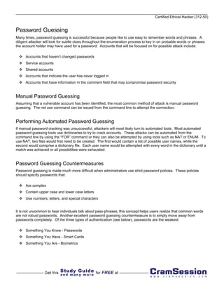 Certified Ethical Hacker (312-50)


Password Guessing
Many times, password guessing is successful because people like to use easy to remember words and phrases. A
diligent attacker will look for subtle clues throughout the enumeration process to key in on probable words or phrases
the account holder may have used for a password. Accounts that will be focused on for possible attack include:

      Accounts that haven’t changed passwords
      Service accounts
      Shared accounts
      Accounts that indicate the user has never logged in
      Accounts that have information in the comment field that may compromise password security


Manual Password Guessing
Assuming that a vulnerable account has been identified, the most common method of attack is manual password
guessing. The net use command can be issued from the command line to attempt the connection.


Performing Automated Password Guessing
If manual password cracking was unsuccessful, attackers will most likely turn to automated tools. Most automated
password guessing tools use dictionaries to try to crack accounts. These attacks can be automated from the
command line by using the “FOR” command or they can also be attempted by using tools such as NAT or ENUM. To
use NAT, two files would first need to be created. The first would contain a list of possible user names, while the
second would comprise a dictionary file. Each user name would be attempted with every word in the dictionary until a
match was achieved or all possibilities were exhausted.


Password Guessing Countermeasures
Password guessing is made much more difficult when administrators use strict password policies. These policies
should specify passwords that:

      Are complex
      Contain upper case and lower case letters
      Use numbers, letters, and special characters


It is not uncommon to hear individuals talk about pass-phrases; this concept helps users realize that common words
are not robust passwords. Another excellent password guessing countermeasure is to simply move away from
passwords completely. Of the three types of authentication (see below), passwords are the weakest:

      Something You Know - Passwords
      Something You Have - Smart Cards
      Something You Are - Biometrics
 