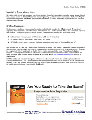 Certified Ethical Hacker (312-50)


Monitoring Event Viewer Logs
No matter which form of authentication you choose, policies should be in place that require the regular review of event
logs. Attacks cannot be detected if no one is monitoring activity. Luckily, there are tools to ease the burden of log file
review and management. VisualLast is a tool that makes it easy to assess the monitor log activity and has a number
of sophisticated features


Sniffing Passwords
Windows uses a challenge / response authentication method that is based on the NTLM protocol. The protocol
requires a client to contact a server for domain authentication and a hash is passed. NTLM also functions in a peer-to-
peer network. Through the years, NTLM has evolved. The three basic forms of NTLM are listed below:

      LAN Manager – Insecure, used for Windows 3.11, 95, and 98 computers
      NTLM V1 – Used for Windows NT Service Pack 3 or earlier
      NTLM V2 – A more secure version of challenge response protocol used by Windows 2000 and XP


One problem with NTLM is that it is backwards compatible by default. This means if the network contains Windows 95
/98 computers, the protocol will step down to the weaker form of authentication to try to allow authentication. This can
be a big security risk. It is advisable to disable this by making a change to the Local Policies Security Options
template. Another problem with NTLM is that tools have been developed that can extract the passwords from the
logon exchange. One such set of tools is ScoopLM and BeatLM from http://www.securityfriday.com; another is
L0phtCrack.
NTLM is not the only protocol that might be sniffed on an active network. Tools also exist to capture and crack
Kerberos authentication. The Kerberos protocol was developed to provide a secure means for mutual authentication
between a client and a server. Kerberos is found in large complex network environments. One of the tools that might
be used to attempt to defeat this protocol is KerbCrack.
 