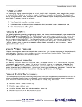 Certified Ethical Hacker (312-50)


Privilege Escalation
If by this point the attacker has compromised an account, but not one of administrator status, the amount of damage
he can do is limited. To be in full control of the system, the attacker needs administrator status. This is achieved
through privilege escalation. What makes this most difficult is that these exploits must typically be run on the system
under attack. Three ways this may be achieved:

    1. Trick the user into executing a particular program.
    2. Copy the privilege escalation program to the system and schedule it to run at a predetermined time
    3. Gain interactive access to the system.


Retrieving the SAM File
One of the first activities that an attacker will usually attempt after gaining administrative access is that of stealing the
SAM (Security Account Manager) file. The SAM contains the user account passwords stored in their hashed form.
Microsoft raised the bar with the release of NT service pack 3. Products newer than this release contain a second
layer of encryption called the SYSKEY. Even if an attacker obtains the SYSKEY hash, he must still defeat its 128-bit
encryption. Todd Sabin found a way around this through the process of DLL injection and created a tool called
Pwdump. This tool allows the attacker to hijack a privileged process and bypass SYSKEY encryption. Pwdump
requires administrative access.


Cracking Windows Passwords
Once the passwords have been stolen, they will need to be cracked. This can be accomplished by using a password-
cracking program. Password cracking programs can mount several different types of attacks. These include:
Dictionary Attack, Hybrid Attack and Brute Force Attack.



Windows Password Insecurities
One of the big insecurities of Windows passwords is that if the WIN2K domain is set up to be backwards compatible,
the passwords are 14 characters or less. This version of the hash is known as the LanManager (LANMAN) Hash.
What makes LANMAN quickly crackable is that while the password can be up to 14 characters, the passwords are
actually divided into two 7 character fields. Thus, cracking can proceed simultaneously against each 7-character field.
Several tools are available to exploit this weakness, including, L0phtCrack and John the Ripper.


Password Cracking Countermeasures
The domain password policy should be configured to restrict users from using the same password more than once or
at least configured where eight to ten new passwords must be used before an individual can reuse an old password
again. This policy can be enforced through the local / domain security policy. Passwords:

      Should be at least 7 or 14 characters long
      Should be upper and lower case
      Should be numbers, letters, and special characters (*!&@#%$)
      Should have a maximum life of no more than 30-days
 