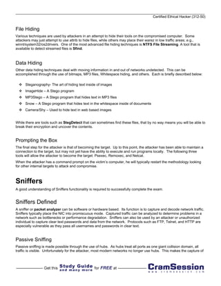 Certified Ethical Hacker (312-50)


File Hiding
Various techniques are used by attackers in an attempt to hide their tools on the compromised computer. Some
attackers may just attempt to use attrib to hide files, while others may place their warez in low traffic areas; e.g.,
winnt/system32/os2drivers. One of the most advanced file hiding techniques is NTFS File Streaming. A tool that is
available to detect streamed files is Sfind.



Data Hiding
Other data hiding techniques deal with moving information in and out of networks undetected. This can be
accomplished through the use of bitmaps, MP3 files, Whitespace hiding, and others. Each is briefly described below:

      Steganography- The art of hiding text inside of images
      ImageHide – A Stego program
      MP3Stego – A Stego program that hides text in MP3 files
      Snow – A Stego program that hides text in the whitespace inside of documents
      Camera/Shy – Used to hide text in web based images


While there are tools such as StegDetect that can sometimes find these files, that by no way means you will be able to
break their encryption and uncover the contents.


Prompting the Box
The final step for the attacker is that of becoming the target. Up to this point, the attacker has been able to maintain a
connection to the target, but may not yet have the ability to execute and run programs locally. The following three
tools will allow the attacker to become the target: Psexec, Remoxec, and Netcat.
When the attacker has a command prompt on the victim’s computer, he will typically restart the methodology looking
for other internal targets to attack and compromise.



Sniffers
A good understanding of Sniffers functionality is required to successfully complete the exam.


Sniffers Defined
A sniffer or packet analyzer can be software or hardware based. Its function is to capture and decode network traffic.
Sniffers typically place the NIC into promiscuous mode. Captured traffic can be analyzed to determine problems in a
network such as bottlenecks or performance degradation. Sniffers can also be used by an attacker or unauthorized
individual to capture clear text passwords and data from the network. Protocols such as FTP, Telnet, and HTTP are
especially vulnerable as they pass all usernames and passwords in clear text.


Passive Sniffing
Passive sniffing is made possible through the use of hubs. As hubs treat all ports as one giant collision domain, all
traffic is visible. Unfortunately for the attacker, most modern networks no longer use hubs. This makes the capture of
 