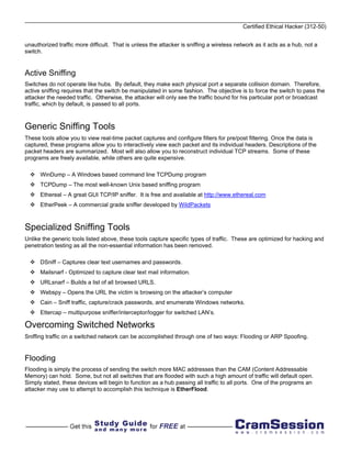 Certified Ethical Hacker (312-50)


unauthorized traffic more difficult. That is unless the attacker is sniffing a wireless network as it acts as a hub, not a
switch.


Active Sniffing
Switches do not operate like hubs. By default, they make each physical port a separate collision domain. Therefore,
active sniffing requires that the switch be manipulated in some fashion. The objective is to force the switch to pass the
attacker the needed traffic. Otherwise, the attacker will only see the traffic bound for his particular port or broadcast
traffic, which by default, is passed to all ports.



Generic Sniffing Tools
These tools allow you to view real-time packet captures and configure filters for pre/post filtering. Once the data is
captured, these programs allow you to interactively view each packet and its individual headers. Descriptions of the
packet headers are summarized. Most will also allow you to reconstruct individual TCP streams. Some of these
programs are freely available, while others are quite expensive.

      WinDump – A Windows based command line TCPDump program
      TCPDump – The most well-known Unix based sniffing program
      Ethereal – A great GUI TCP/IP sniffer. It is free and available at http://www.ethereal.com
      EtherPeek – A commercial grade sniffer developed by WildPackets



Specialized Sniffing Tools
Unlike the generic tools listed above, these tools capture specific types of traffic. These are optimized for hacking and
penetration testing as all the non-essential information has been removed.

      DSniff – Captures clear text usernames and passwords.
      Mailsnarf - Optimized to capture clear text mail information.
      URLsnarf – Builds a list of all browsed URLS.
      Webspy – Opens the URL the victim is browsing on the attacker’s computer
      Cain – Sniff traffic, capture/crack passwords, and enumerate Windows networks.
      Ettercap – multipurpose sniffer/interceptor/logger for switched LAN’s.

Overcoming Switched Networks
Sniffing traffic on a switched network can be accomplished through one of two ways: Flooding or ARP Spoofing.


Flooding
Flooding is simply the process of sending the switch more MAC addresses than the CAM (Content Addressable
Memory) can hold. Some, but not all switches that are flooded with such a high amount of traffic will default open.
Simply stated, these devices will begin to function as a hub passing all traffic to all ports. One of the programs an
attacker may use to attempt to accomplish this technique is EtherFlood.
 