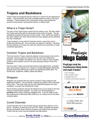 Certified Ethical Hacker (312-50)



Trojans and Backdoors
Trojan horses are programs that are malicious in nature but are disguised as
benign. Once executed, they plant unwanted malicious code on the user’s
computer. These programs can, among other things, steal passwords,
provide remote access, log keystroke activity, or destroy data.



What is a Trojan Horse?
The story of the Trojan Horse comes from the classic novel, The Iliad, where
the Trojans placed the gift of a tall wooden horse at the city gates. The city
inhabitants accepted the gift and moved it inside. Then, during the middle of
the night, soldiers who were hiding inside the horse slipped out and attacked
the city’s inhabitants.
Trojan programs, just as with the historical version, require the user to
accept the malicious gift. Once executed, the system is infected. Therefore,
the best defense is to make sure users are trained not to download or install
unsolicited applications.



Common Trojans and Backdoors
The most common Trojans, allow the attacker remote access to the victim's
computer. Various means are used to trick the user into installing the
program. Once installed, the attacker can use the Trojan to have complete
access to that computer, just as if he were physically sitting in front of its
keyboard.
Common ways Trojans are acquired include e-mail attachments, untrusted
sites, peer-to-peer programs (i.e., Kazaa), or Instant Messenger downloads.
Several of the most well-known Trojans are: BackOrifice 2000, QAZ, Tini,
Donald Dick, SubSeven, NetBus, Beast and Netcat.



Wrappers
Wrappers are programs that are used to combine Trojan programs with
legitimate programs. This combined, wrapped executable is then forwarded
to the victim. The victim sees only the one, legitimate program and upon
installation, is tricked into installing the Trojan.
Not all of these programs will give the attacker the icon he needs to trick the
victim into executing the program. So, tools such as Michelangelo or
IconPlus will be used to alter the installation icon. It can be made to look
like anything from a Microsoft Office 2000 icon, to a setup icon for the latest
computer game.



Covert Channels
Covert channels rely on the principle that you cannot deny what you must
permit. Therefore, if protocols such as HTTP, ICMP, and DNS are allowed
through the firewall, these malicious programs will utilize those openings.
Three of the top covert channel programs are listed below:
 