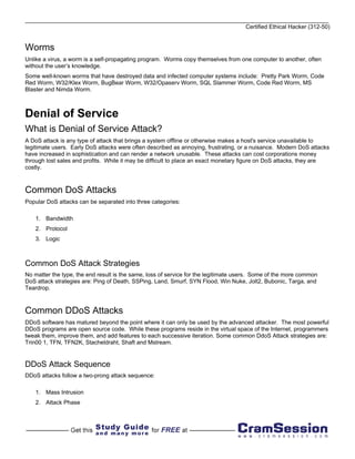 Certified Ethical Hacker (312-50)


Worms
Unlike a virus, a worm is a self-propagating program. Worms copy themselves from one computer to another, often
without the user’s knowledge.
Some well-known worms that have destroyed data and infected computer systems include: Pretty Park Worm, Code
Red Worm, W32/Klex Worm, BugBear Worm, W32/Opaserv Worm, SQL Slammer Worm, Code Red Worm, MS
Blaster and Nimda Worm.



Denial of Service
What is Denial of Service Attack?
A DoS attack is any type of attack that brings a system offline or otherwise makes a host's service unavailable to
legitimate users. Early DoS attacks were often described as annoying, frustrating, or a nuisance. Modern DoS attacks
have increased in sophistication and can render a network unusable. These attacks can cost corporations money
through lost sales and profits. While it may be difficult to place an exact monetary figure on DoS attacks, they are
costly.



Common DoS Attacks
Popular DoS attacks can be separated into three categories:

    1. Bandwidth
    2. Protocol
    3. Logic



Common DoS Attack Strategies
No matter the type, the end result is the same, loss of service for the legitimate users. Some of the more common
DoS attack strategies are: Ping of Death, SSPing, Land, Smurf, SYN Flood, Win Nuke, Jolt2, Bubonic, Targa, and
Teardrop.



Common DDoS Attacks
DDoS software has matured beyond the point where it can only be used by the advanced attacker. The most powerful
DDoS programs are open source code. While these programs reside in the virtual space of the Internet, programmers
tweak them, improve them, and add features to each successive iteration. Some common DdoS Attack strategies are:
Trin00 1, TFN, TFN2K, Stacheldraht, Shaft and Mstream.


DDoS Attack Sequence
DDoS attacks follow a two-prong attack sequence:

    1. Mass Intrusion
    2. Attack Phase
 