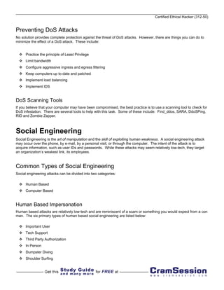 Certified Ethical Hacker (312-50)


Preventing DoS Attacks
No solution provides complete protection against the threat of DoS attacks. However, there are things you can do to
minimize the effect of a DoS attack. These include:


      Practice the principle of Least Privilege
      Limit bandwidth
      Configure aggressive ingress and egress filtering
      Keep computers up to date and patched
      Implement load balancing
      Implement IDS


DoS Scanning Tools
If you believe that your computer may have been compromised, the best practice is to use a scanning tool to check for
DoS infestation. There are several tools to help with this task. Some of these include: Find_ddos, SARA, DdoSPing,
RID and Zombie Zapper.



Social Engineering
Social Engineering is the art of manipulation and the skill of exploiting human weakness. A social engineering attack
may occur over the phone, by e-mail, by a personal visit, or through the computer. The intent of the attack is to
acquire information, such as user IDs and passwords. While these attacks may seem relatively low-tech, they target
an organization’s weakest link, its employees.



Common Types of Social Engineering
Social engineering attacks can be divided into two categories:

      Human Based
      Computer Based


Human Based Impersonation
Human based attacks are relatively low-tech and are reminiscent of a scam or something you would expect from a con
man. The six primary types of human based social engineering are listed below:

      Important User
      Tech Support
      Third Party Authorization
      In Person
      Dumpster Diving
      Shoulder Surfing
 