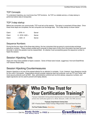 Certified Ethical Hacker (312-50)


TCP Concepts
To understand hijacking, you must know how TCP functions. As TCP is a reliable service, a 3-step startup is
performed before data is transported.


TCP 3-step startup
Before two computers can communicate, TCP must set up the session. This setup is comprised of three steps. Once
these three steps are completed, the two computers can exchange data. The 3-step startup is shown below:


Client          -- SYN -                 Server
Client            - SYN / ACK --         Server
Client           -- ACK -                Server


Sequence Numbers
During the first two steps of the three-step startup, the two computers that are going to communicate exchange
sequence numbers. These numbers enable each computer to keep track of how much information has been sent and
the order in which the packets must be reassembled. An attacker must successfully guess the sequence number to
hijack the session.



Session Hijacking Tools
There are many tools available to hijack a session. Some of these tools include: Juggernaut, Hunt and SolarWinds
TCP Session Reset Utility.



Session Hijacking Countermeasures
Session hijacking is not one of the easiest attacks for an attacker to complete. It can, however, have disastrous results
for the victim if successful. Organizations should consider replacing clear text protocols, such as FTP and Telnet, with
more secure protocols such as SSH. Also, administrative controls such as time stamps, sequence numbers, and
digital signatures can be used to prevent anti-replay attacks.
 
