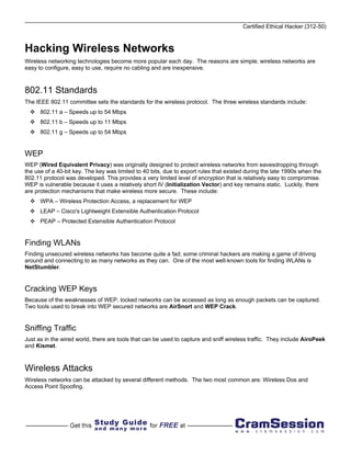 Certified Ethical Hacker (312-50)



Hacking Wireless Networks
Wireless networking technologies become more popular each day. The reasons are simple; wireless networks are
easy to configure, easy to use, require no cabling and are inexpensive.



802.11 Standards
The IEEE 802.11 committee sets the standards for the wireless protocol. The three wireless standards include:
      802.11 a – Speeds up to 54 Mbps
      802.11 b – Speeds up to 11 Mbps
      802.11 g – Speeds up to 54 Mbps


WEP
WEP (Wired Equivalent Privacy) was originally designed to protect wireless networks from eavesdropping through
the use of a 40-bit key. The key was limited to 40 bits, due to export rules that existed during the late 1990s when the
802.11 protocol was developed. This provides a very limited level of encryption that is relatively easy to compromise.
WEP is vulnerable because it uses a relatively short IV (Initialization Vector) and key remains static. Luckily, there
are protection mechanisms that make wireless more secure. These include:
      WPA – Wireless Protection Access, a replacement for WEP
      LEAP – Cisco's Lightweight Extensible Authentication Protocol
      PEAP – Protected Extensible Authentication Protocol


Finding WLANs
Finding unsecured wireless networks has become quite a fad; some criminal hackers are making a game of driving
around and connecting to as many networks as they can. One of the most well-known tools for finding WLANs is
NetStumbler.


Cracking WEP Keys
Because of the weaknesses of WEP, locked networks can be accessed as long as enough packets can be captured.
Two tools used to break into WEP secured networks are AirSnort and WEP Crack.


Sniffing Traffic
Just as in the wired world, there are tools that can be used to capture and sniff wireless traffic. They include AiroPeek
and Kismet.



Wireless Attacks
Wireless networks can be attacked by several different methods. The two most common are: Wireless Dos and
Access Point Spoofing.
 