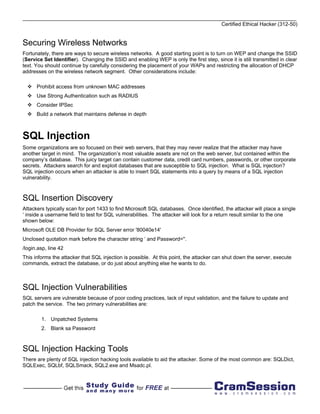 Certified Ethical Hacker (312-50)


Securing Wireless Networks
Fortunately, there are ways to secure wireless networks. A good starting point is to turn on WEP and change the SSID
(Service Set Identifier). Changing the SSID and enabling WEP is only the first step, since it is still transmitted in clear
text. You should continue by carefully considering the placement of your WAPs and restricting the allocation of DHCP
addresses on the wireless network segment. Other considerations include:

      Prohibit access from unknown MAC addresses
      Use Strong Authentication such as RADIUS
      Consider IPSec
      Build a network that maintains defense in depth



SQL Injection
Some organizations are so focused on their web servers, that they may never realize that the attacker may have
another target in mind. The organization’s most valuable assets are not on the web server, but contained within the
company’s database. This juicy target can contain customer data, credit card numbers, passwords, or other corporate
secrets. Attackers search for and exploit databases that are susceptible to SQL injection. What is SQL injection?
SQL injection occurs when an attacker is able to insert SQL statements into a query by means of a SQL injection
vulnerability.



SQL Insertion Discovery
Attackers typically scan for port 1433 to find Microsoft SQL databases. Once identified, the attacker will place a single
‘ inside a username field to test for SQL vulnerabilities. The attacker will look for a return result similar to the one
shown below:
Microsoft OLE DB Provider for SQL Server error '80040e14'
Unclosed quotation mark before the character string ‘ and Password=''.
/login.asp, line 42
This informs the attacker that SQL injection is possible. At this point, the attacker can shut down the server, execute
commands, extract the database, or do just about anything else he wants to do.



SQL Injection Vulnerabilities
SQL servers are vulnerable because of poor coding practices, lack of input validation, and the failure to update and
patch the service. The two primary vulnerabilities are:

        1. Unpatched Systems
        2. Blank sa Password



SQL Injection Hacking Tools
There are plenty of SQL injection hacking tools available to aid the attacker. Some of the most common are: SQLDict,
SQLExec, SQLbf, SQLSmack, SQL2.exe and Msadc.pl.
 