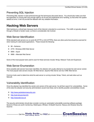 Certified Ethical Hacker (312-50)


Preventing SQL Injection
Preventing SQL injection is best achieved through the techniques discussed above. You should also make sure that
the application is running with only enough rights to do its job and implements error handling, so that when the system
detects an error, it will not provide the attacker with any useable information.



Hacking Web Servers
Web hacking is a critical topic because much of the Internet is devoted to e-commerce. This traffic is typically allowed
through a firewall or border router, so there is considerable risk involved.



Web Server Identification
While standard web servers run on ports 80 (HTTP) or 443 (HTTPS), there are other ports that should be scanned for
when looking for web-based applications. These include the following:

      88 – Kerberos
      2779 - Windows 2000 Web Server
      8080 – Squid
      8888 – Alternate Web Server


Some of the most popular tools used to scan for these services include: Nmap, Netscan Tools and Superscan.



Web Server Enumeration
Once possible web servers have been identified, the attacker will usually attempt to enumerate the web server vendor.
The most popular web servers include: IIS Web Server, Apache Web Server and Sun ONE Web Server.

Common tools used to determine what the web server is running include: Nmap, Telnet, and web sites such as
Netcraft.



Vulnerability Identification
Once the attacker has identified the vendor and version of the web server, he will then search for vulnerabilities. Some
of the sites the attacker and security administrators would most likely visit to identify possible vulnerabilities include:

      http://www.packetstormsecurity.com
      http://icat.nist.gov/icat.cfm
      http://neworder.box.sk


The security administrator should also consider running an automated vulnerability scanning software package.
Several of these are worth mentioning: WebInspect, Whisker, N-Stealth Scanner, Nessus and Shadow Security
Scanner.
 