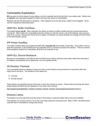 Certified Ethical Hacker (312-50)


Vulnerability Exploitation
IIS may seem to be the target of many attacks, but this is partially due to the fact that it is so widely used. Others such
as Apache, have also been targeted for attack and have their share of vulnerabilities.
Attackers will take the least path of resistance. If this happens to be the web server, expect it to be targeted. Some
common exploits are discussed below.


ISAPI DLL Buffer Overflows
This exploit targets idq.dll. When executed, this attack can lead to a buffer overflow that can compromise servers
running IIS. What makes this vulnerability particular malicious is that the service, part of IIS Indexing, does not even
need to be running. Because the idq.dll runs as system, the attacker can easily escalate his privilege and add himself
to the administrator’s group.


IPP Printer Overflow
This buffer overflow attack also targets the ISAPI filter (mws3ptr.dll) that handles .printer files. If the buffer is sent at
least 420 characters, it will overflow and may potentially return a command prompt to the attacker. There are several
tools available to exploit this vulnerability; jill-win32 is an example of one.


ISAPI DLL Source Disclosure
Because of vulnerabilities in the ISM.dll, IIS4 and IIS5 can be made to disclose source data, rather than executing it.
An attacker accomplishes this by appending +.htr to the global.asa file.


IIS Directory Traversal
This vulnerability allows an attacker to back out of the current directory and go wherever he would like within the
logical drive’s structure. Two iterations of this attack are:

      Unicode
      Double Decode


These attacks are possible because of the way in which the Unicode is parsed. These overly long strings (as shown
below) bypass the filters that are designed to only check short Unicode.
http://target//vulnerablefolder/..%c0%af..%c0%af..%c0%af..%c0%af../winnt/system32/cmd.exe?/c+dir+c:


Directory Listing
The attacker can then place this Unicode string in the browser or script the attack with a tool such as NetCat.
If the attacker can access cmd.exe, he is only a few steps away from owning the box. Back in 2001, the Nimda worm
used this same vulnerability to ravage web servers.
 