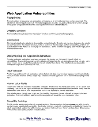 Certified Ethical Hacker (312-50)



Web Application Vulnerabilities
Footprinting
The methodology for assessing web applications is the same as all of the other services we have examined. The
attacker will attempt to gather as much information as possible about the site, as to understand its function, design,
and purpose. One good tool that can be used to gather information is Instant Source.


Directory Structure
The most efficient way to determine the directory structure is with the use of a site ripping tool.


Site Ripping
Site ripping tools allow the attacker to download the entire site locally. Once the site has been duplicated, the attacker
can start to examine the directory structure, make an analysis of the site design, perform source sifting, and look for
clues that can identify the type of underlying web applications. Some excellent site ripping tools include: Wget, Black
Widow and WebSleuth.



Documenting the Application Structure
Once the underlying applications have been uncovered, the attacker can then search the web to look for
vulnerabilities. If vulnerabilities are present, the attacker will also check the web application vendors’ web site. Many
times, vendors are so proud of their products, they will list all of their clients. This list of clients can be used to
immediately target other vulnerable web sites.


Input Validation
Another huge problem with web applications is that of client-side data. Any time data is passed from the client to the
server, it must be checked. Without proper input validation, the web application can be tricked into accepting invalid
input.


Hidden Value Fields
Hidden value fields are embedded inside of the html code. The theory is that if end users cannot see it, it is safe from
tampering. The flaw in that logic is that anyone that views the page source can see the hidden fields. Many sites use
these hidden value fields to store the price of the product that is passed to the web application.
If the attacker saves the web page locally and then modifies the amount, the new value will be passed to the web
application. If no input validation is performed, the application will accept the new, manipulated value.


Cross Site Scripting
Another popular web application hack is cross-site scripting. Web applications that use cookies and fail to properly
identify the user are potentially vulnerable. Sending the victim an e-mail with a malicious link embedded is the way this
attack is committed. Victims that fall for the ruse and click on the link will have their credentials stolen. Sites running
PHPnuke have been particularly hard hit by this attack.
 