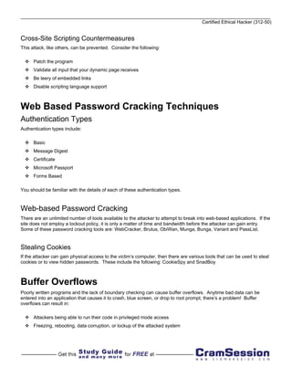 Certified Ethical Hacker (312-50)


Cross-Site Scripting Countermeasures
This attack, like others, can be prevented. Consider the following:

      Patch the program
      Validate all input that your dynamic page receives
      Be leery of embedded links
      Disable scripting language support



Web Based Password Cracking Techniques
Authentication Types
Authentication types include:

      Basic
      Message Digest
      Certificate
      Microsoft Passport
      Forms Based

You should be familiar with the details of each of these authentication types.



Web-based Password Cracking
There are an unlimited number of tools available to the attacker to attempt to break into web-based applications. If the
site does not employ a lockout policy, it is only a matter of time and bandwidth before the attacker can gain entry.
Some of these password cracking tools are: WebCracker, Brutus, ObiWan, Munga, Bunga, Variant and PassList.


Stealing Cookies
If the attacker can gain physical access to the victim’s computer, then there are various tools that can be used to steal
cookies or to view hidden passwords. These include the following: CookieSpy and SnadBoy



Buffer Overflows
Poorly written programs and the lack of boundary checking can cause buffer overflows. Anytime bad data can be
entered into an application that causes it to crash, blue screen, or drop to root prompt, there’s a problem! Buffer
overflows can result in:

      Attackers being able to run their code in privileged mode access
      Freezing, rebooting, data corruption, or lockup of the attacked system
 