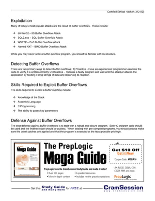 Certified Ethical Hacker (312-50)


Exploitation
Many of today’s most popular attacks are the result of buffer overflows. These include:

      Jill-Win32 – IIS Buffer Overflow Attack
      SQL2.exe – SQL Buffer Overflow Attack
      WSFTP – DoS Buffer Overflow Attack
      Named NXT – BIND Buffer Overflow Attack

While you may never write a buffer overflow program, you should be familiar with its structure.



Detecting Buffer Overflows
There are two primary ways to detect buffer overflows: 1) Proactive - Have an experienced programmer examine the
code to verify it is written correctly; 2) Reactive – Release a faulty program and wait until the attacker attacks the
application by feeding it long strings of data and observing its reaction.



Skills Required to Exploit Buffer Overflows
The skills required to exploit a buffer overflow include:

      Knowledge of the Stack
      Assembly Language
      C Programming
      The ability to guess key parameters



Defense Against Buffer Overflows
The best defense against buffer overflows is to start with a robust and secure program. Safer C program calls should
be used and the finished code should be audited. When dealing with pre-compiled programs, you should always make
sure the latest patches are applied and that the program is executed at the least possible privilege.
 