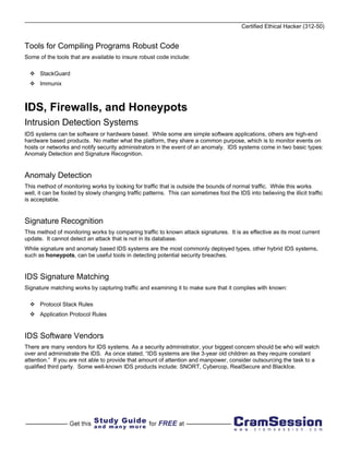Certified Ethical Hacker (312-50)


Tools for Compiling Programs Robust Code
Some of the tools that are available to insure robust code include:

      StackGuard
      Immunix



IDS, Firewalls, and Honeypots
Intrusion Detection Systems
IDS systems can be software or hardware based. While some are simple software applications, others are high-end
hardware based products. No matter what the platform, they share a common purpose, which is to monitor events on
hosts or networks and notify security administrators in the event of an anomaly. IDS systems come in two basic types:
Anomaly Detection and Signature Recognition.


Anomaly Detection
This method of monitoring works by looking for traffic that is outside the bounds of normal traffic. While this works
well, it can be fooled by slowly changing traffic patterns. This can sometimes fool the IDS into believing the illicit traffic
is acceptable.


Signature Recognition
This method of monitoring works by comparing traffic to known attack signatures. It is as effective as its most current
update. It cannot detect an attack that is not in its database.
While signature and anomaly based IDS systems are the most commonly deployed types, other hybrid IDS systems,
such as honeypots, can be useful tools in detecting potential security breaches.


IDS Signature Matching
Signature matching works by capturing traffic and examining it to make sure that it complies with known:

      Protocol Stack Rules
      Application Protocol Rules


IDS Software Vendors
There are many vendors for IDS systems. As a security administrator, your biggest concern should be who will watch
over and administrate the IDS. As once stated, “IDS systems are like 3-year old children as they require constant
attention.” If you are not able to provide that amount of attention and manpower, consider outsourcing the task to a
qualified third party. Some well-known IDS products include: SNORT, Cybercop, RealSecure and BlackIce.
 