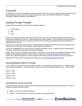 Certified Ethical Hacker (312-50)


Evading IDS
An attacker can use a host of programs to attempt to evade an IDS. He may even encrypt his data to prevent an IDS
from analyzing its content. Some of the tools an attacker may use to try and fool an IDS include: Fragrouter,
TCPReplay, SideStep, NIDSbench and ADMutate.



Hacking Through Firewalls
Firewalls function primarily by one of the three following methods:

    1. Packet Filtering
    2. NAT
    3. Proxy

While it is not always possible to hack through firewalls, there are tools and techniques available to determine their
manufacturer, presence, and rule set. There are also ways to detect firewalls. As an example, whenever you perform
a traceroute and notice that the two final hops show the same IP address, it’s probable that you are dealing with a
stateful inspection firewall.
At this point, you may want to try to connect. Many firewalls will divulge their presence by simply connecting to them.
Use tools such as Telnet and FTP to attempt a banner grab from the firewall.
Tools such as firewalk, can be used to further enumerate the firewall’s rule set. Firewalk works by tweaking the IP
TTL value, so that packets expire one hop beyond the gateway.
Finally, Nmap is another valuable tool that shouldn’t be overlooked. It too, can be used to attempt enumeration of the
firewall. Nmap’s reported results, be it open, closed, or filtered, can tell the attacker a lot about the firewall’s
architecture. Filtered messages are commonly returned when Nmap receives an ICMP type 3 Code 13 response.
Reference RFC 792 to learn more about how ICMP functions. http://www.faqs.org/rfcs/rfc792.html


Placing Backdoors Behind Firewalls
A much easier technique than hacking through the firewall, is to simply place a backdoor behind it. Firewalls cannot
deny what they must permit. There will usually be several ports open for the skilled attacker to use. These include:

UDP 53 – DNS
TCP 25 - SMTP
TCP 80 – HTTP
ICMP 0/8 - Ping


Hiding Behind Covert Channels
Using one of these open ports is a good way for the attacker to covertly send data out of the organization. Some of
the tools commonly used here include:

      NetCat – Can use any TCP/UDP open port
      CryptCat – Same as NetCat, but carries the payload in an encrypted format
 