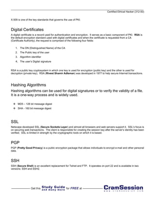 Certified Ethical Hacker (312-50)


X.509 is one of the key standards that governs the use of PKI.



Digital Certificates
A digital certificate is a record used for authentication and encryption. It serves as a basic component of PKI. RSA is
the default encryption standard used with digital certificates and when the certificate is requested from a CA
(Certificate Authority), the request is comprised of the following four fields:

    1. The DN (Distinguished Name) of the CA
    2. The Public key of the user
    3. Algorithm identifier
    4. The user’s Digital signature


RSA is a public key cryptosystem in which one key is used for encryption (public key) and the other is used for
decryption (private key). RSA (Rivest Shamir Adleman) was developed in 1977 to help secure Internet transactions.



Hashing Algorithms
Hashing algorithms can be used for digital signatures or to verify the validity of a file.
It is a one-way process and is widely used.

      MD5 – 128 bit message digest
      SHA - 160 bit message digest




SSL
Netscape developed SSL (Secure Sockets Layer) and almost all browsers and web servers support it. SSL’s focus is
on securing web transactions. The client is responsible for creating the session key after the server’s identity has been
verified. SSL is limited in strength by the cryptographic tools on which it is based.



PGP
PGP (Pretty Good Privacy) is a public encryption package that allows individuals to encrypt e-mail and other personal
data.



SSH
SSH (Secure Shell) is an excellent replacement for Telnet and FTP. It operates on port 22 and is available in two
versions: SSH and SSH2.
 