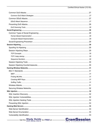 Certified Ethical Hacker (312-50)


    Common DoS Attacks ............................................................................................................................... 27
        Common DoS Attack Strategies ............................................................................................................................. 27
    Common DDoS Attacks............................................................................................................................. 27
        DDoS Attack Sequence .......................................................................................................................................... 27
    Preventing DoS Attacks............................................................................................................................. 28
        DoS Scanning Tools ............................................................................................................................................... 28
Social Engineering ........................................................................................................................................................ 28
    Common Types of Social Engineering ...................................................................................................... 28
        Human Based Impersonation ................................................................................................................................. 28
        Computer Based Impersonation ............................................................................................................................. 29
    Social Engineering Prevention .................................................................................................................. 29
Session Hijacking.......................................................................................................................................................... 29
    Spoofing Vs Hijacking ............................................................................................................................... 29
    Session Hijacking Steps ............................................................................................................................ 29
        TCP Concepts......................................................................................................................................................... 30
        TCP 3-step startup.................................................................................................................................................. 30
        Sequence Numbers ................................................................................................................................................ 30
    Session Hijacking Tools ............................................................................................................................ 30
    Session Hijacking Countermeasures......................................................................................................... 30
Hacking Wireless Networks.......................................................................................................................................... 31
    802.11 Standards ...................................................................................................................................... 31
        WEP ........................................................................................................................................................................ 31
        Finding WLANs ....................................................................................................................................................... 31
        Cracking WEP Keys................................................................................................................................................ 31
        Sniffing Traffic ......................................................................................................................................................... 31
    Wireless Attacks ........................................................................................................................................ 31
    Securing Wireless Networks...................................................................................................................... 32
SQL Injection.................................................................................................................................................................. 32
    SQL Insertion Discovery............................................................................................................................ 32
    SQL Injection Vulnerabilities...................................................................................................................... 32
    SQL Injection Hacking Tools ..................................................................................................................... 32
    Preventing SQL Injection........................................................................................................................... 33
Hacking Web Servers.................................................................................................................................................... 33
    Web Server Identification .......................................................................................................................... 33
    Web Server Enumeration .......................................................................................................................... 33
    Vulnerability Identification.......................................................................................................................... 33
 