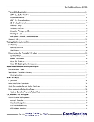 Certified Ethical Hacker (312-50)


   Vulnerability Exploitation ........................................................................................................................... 34
       ISAPI DLL Buffer Overflows ................................................................................................................................... 34
       IPP Printer Overflow ............................................................................................................................................... 34
       ISAPI DLL Source Disclosure................................................................................................................................. 34
       IIS Directory Traversal ............................................................................................................................................ 34
       Directory Listing ...................................................................................................................................................... 34
       Shoveling the Shell ................................................................................................................................................. 35
       Escalating Privileges on IIS .................................................................................................................................... 35
       Clearing IIS Logs .................................................................................................................................................... 35
       File System Traversal Countermeasures ............................................................................................................... 35
   Securing IIS ............................................................................................................................................... 35
Web Application Vulnerabilities................................................................................................................................... 36
   Footprinting ............................................................................................................................................... 36
       Directory Structure .................................................................................................................................................. 36
       Site Ripping............................................................................................................................................................. 36
   Documenting the Application Structure ..................................................................................................... 36
       Input Validation ....................................................................................................................................................... 36
       Hidden Value Fields................................................................................................................................................ 36
       Cross Site Scripting ................................................................................................................................................ 36
       Cross-Site Scripting Countermeasures .................................................................................................................. 37
Web Based Password Cracking Techniques.............................................................................................................. 37
   Authentication Types ................................................................................................................................. 37
   Web-based Password Cracking ................................................................................................................ 37
       Stealing Cookies ..................................................................................................................................................... 37
Buffer Overflows............................................................................................................................................................ 37
   Exploitation ................................................................................................................................................ 38
   Detecting Buffer Overflows........................................................................................................................ 38
   Skills Required to Exploit Buffer Overflows ............................................................................................... 38
   Defense Against Buffer Overflows............................................................................................................. 38
       Tools for Compiling Programs Robust Code .......................................................................................................... 39
IDS, Firewalls, and Honeypots ..................................................................................................................................... 39
   Intrusion Detection Systems...................................................................................................................... 39
       Anomaly Detection.................................................................................................................................................. 39
       Signature Recognition............................................................................................................................................. 39
       IDS Signature Matching .......................................................................................................................................... 39
       IDS Software Vendors ............................................................................................................................................ 39
 