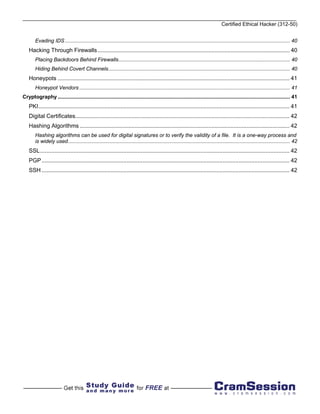 Certified Ethical Hacker (312-50)


        Evading IDS ............................................................................................................................................................ 40
    Hacking Through Firewalls ........................................................................................................................ 40
        Placing Backdoors Behind Firewalls....................................................................................................................... 40
        Hiding Behind Covert Channels.............................................................................................................................. 40
    Honeypots ................................................................................................................................................. 41
        Honeypot Vendors .................................................................................................................................................. 41
Cryptography ................................................................................................................................................................. 41
    PKI............................................................................................................................................................. 41
    Digital Certificates...................................................................................................................................... 42
    Hashing Algorithms ................................................................................................................................... 42
        Hashing algorithms can be used for digital signatures or to verify the validity of a file. It is a one-way process and
        is widely used.......................................................................................................................................................... 42
    SSL............................................................................................................................................................ 42
    PGP ........................................................................................................................................................... 42
    SSH ........................................................................................................................................................... 42
 