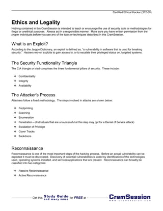 Certified Ethical Hacker (312-50)



Ethics and Legality
Nothing contained in this CramSession is intended to teach or encourage the use of security tools or methodologies for
illegal or unethical purposes. Always act in a responsible manner. Make sure you have written permission from the
proper individuals before you use any of the tools or techniques described in this CramSession.


What is an Exploit?
According to the Jargon Dictionary, an exploit is defined as, “a vulnerability in software that is used for breaking
security.” Hackers rely on exploits to gain access to, or to escalate their privileged status on, targeted systems.



The Security Functionality Triangle
The CIA triangle or triad comprises the three fundamental pillars of security. These include:

      Confidentiality
      Integrity
      Availability


The Attacker's Process
Attackers follow a fixed methodology. The steps involved in attacks are shown below:

      Footprinting
      Scanning
      Enumeration
      Penetration – (Individuals that are unsuccessful at this step may opt for a Denial of Service attack)
      Escalation of Privilege
      Cover Tracks
      Backdoors



Reconnaissance
Reconnaissance is one of the most important steps of the hacking process. Before an actual vulnerability can be
exploited it must be discovered. Discovery of potential vulnerabilities is aided by identification of the technologies
used, operating systems installed, and services/applications that are present. Reconnaissance can broadly be
classified into two categories:

      Passive Reconnaissance
      Active Reconnaissance
 