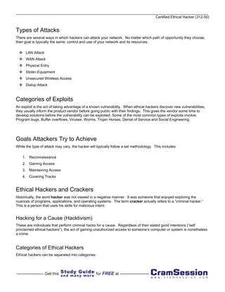 Certified Ethical Hacker (312-50)


Types of Attacks
There are several ways in which hackers can attack your network. No matter which path of opportunity they choose,
their goal is typically the same: control and use of your network and its resources.

      LAN Attack
      WAN Attack
      Physical Entry
      Stolen Equipment
      Unsecured Wireless Access
      Dialup Attack



Categories of Exploits
An exploit is the act of taking advantage of a known vulnerability. When ethical hackers discover new vulnerabilities,
they usually inform the product vendor before going public with their findings. This gives the vendor some time to
develop solutions before the vulnerability can be exploited. Some of the most common types of exploits involve:
Program bugs, Buffer overflows, Viruses, Worms, Trojan Horses, Denial of Service and Social Engineering.




Goals Attackers Try to Achieve
While the type of attack may vary, the hacker will typically follow a set methodology. This includes:

    1. Reconnaissance
    2. Gaining Access
    3. Maintaining Access
    4. Covering Tracks


Ethical Hackers and Crackers
Historically, the word hacker was not viewed in a negative manner. It was someone that enjoyed exploring the
nuances of programs, applications, and operating systems. The term cracker actually refers to a “criminal hacker.”
This is a person that uses his skills for malicious intent.


Hacking for a Cause (Hacktivism)
These are individuals that perform criminal hacks for a cause. Regardless of their stated good intentions (“self
proclaimed ethical hackers”), the act of gaining unauthorized access to someone’s computer or system is nonetheless
a crime.


Categories of Ethical Hackers
Ethical hackers can be separated into categories:
 