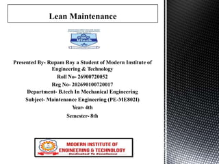 Presented By- Rupam Roy a Student of Modern Institute of
Engineering & Technology
Roll No- 26900720052
Reg No- 202690100720017
Department- B.tech In Mechanical Engineering
Subject- Maintenance Engineering (PE-ME802I)
Year- 4th
Semester- 8th
Lean Maintenance
 