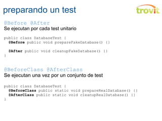 preparando un test @Before @After Se ejecutan por cada test unitario public class DatabaseTest {    @Before  public void prepareFakeDatabase() {}    @After  public void cleanupFakeDatabase() {} } @BeforeClass @AfterClass Se ejecutan una vez por un conjunto de test public class DatabaseTest {    @BeforeClass  public static void prepareRealDatabase() {}    @AfterClass  public static void cleanupRealDatabase() {} } 