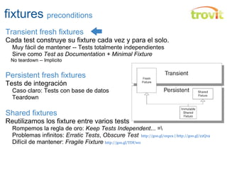 fixtures  preconditions Transient fresh fixtures Cada test construye su fixture cada vez y para el solo.      Muy fácil de mantener -- Tests totalmente independientes      Sirve como  Test as Documentation + Minimal Fixture      No teardown -- Implicito Persistent fresh fixtures Tests de integración      Caso claro: Tests con base de datos      Teardown Shared fixtures Reutilizamos los fixture entre varios tests pero...      Rompemos la regla de oro:  Keep Tests Independent ... =\      Problemas infinitos:  Erratic Tests ,  Obscure Test    http://goo.gl/oxpca | http://goo.gl/22Q19       Difícil de mantener:  Fragile Fixture  http://goo.gl/TDUw0 