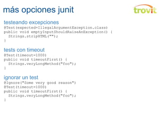 más opciones junit testeando excepciones @Test(expected=IllegalArgumentException.class) public void emptyInputShouldRaiseAnException() {   Strings.stripHTML(""); } tests con timeout @Test(timeout=1000) public void timeoutFirst() {   Strings.veryLongMethod("foo"); } ignorar un test @Ignore("Some very good reason") @Test(timeout=1000) public void timeoutFirst() {   Strings.veryLongMethod("foo"); } 