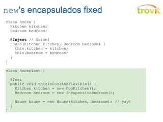 new 's encapsulados fixed class House {    Kitchen kitchen;    Bedroom bedroom;    @Inject  // Guice!    House(Kitchen kitchen, Bedroom bedroom) {      this.kitchen = kitchen;      this.bedroom = bedroom;    } } class HouseTest {    @Test    public void thisIsCoolAndFlexible() {      Kitchen kitchen = new FooKitchen();      Bedroom bedroom = new InexpensiveBedroom();      House house = new House(kitchen, bedroom); // yay!    } } 