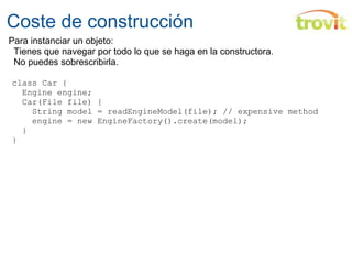 Coste de construcción class Car {    Engine engine;    Car(File file) {      String model = readEngineModel(file); // expensive method      engine = new EngineFactory().create(model);    } } Para instanciar un objeto:     Tienes que navegar por todo lo que se haga en la constructora.     No puedes sobrescribirla. 