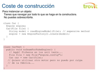 Coste de construcción class Car {    Engine engine;    Car(File file) {      String model = readEngineModel(file); // expensive method      engine = new EngineFactory().create(model);    } } class CarTest {    public void noSeamForFakeEngine() {      // Aggh! Ficheros en los unit tests...      File file = new File("engine.config");      Car car = new Car(file);     // Quiero utilizar otro motor pero no puedo por culpa     // de la fábrica...    } } Para instanciar un objeto:     Tienes que navegar por todo lo que se haga en la constructora.     No puedes sobrescribirla. 