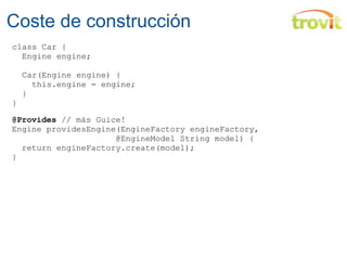 Coste de construcción class Car {    Engine engine;        Car(Engine engine) {      this.engine = engine;    } } @Provides  // más Guice! Engine providesEngine(EngineFactory engineFactory,                       @EngineModel String model) {    return engineFactory.create(model); } 